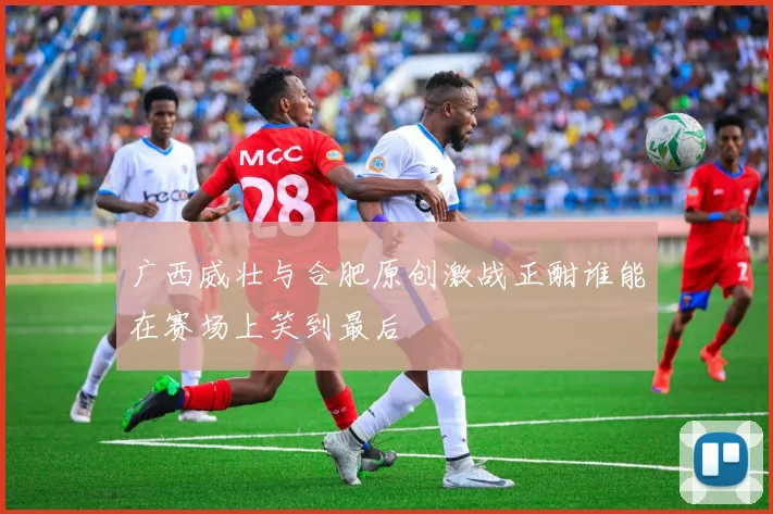 广西威壮与合肥原创激战正酣谁能在赛场上笑到最后