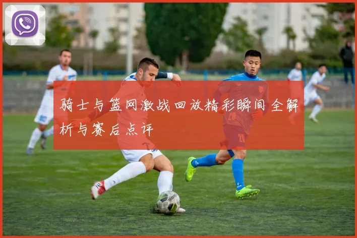 骑士与篮网激战回放精彩瞬间全解析与赛后点评