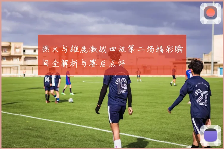 热火与雄鹿激战回放第二场精彩瞬间全解析与赛后点评