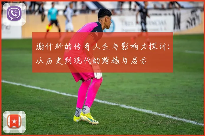 谢什科的传奇人生与影响力探讨：从历史到现代的跨越与启示