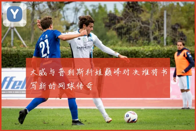 大威与普利斯科娃巅峰对决谁将书写新的网球传奇