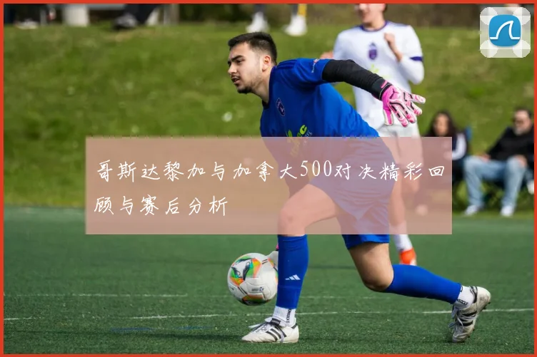 哥斯达黎加与加拿大500对决精彩回顾与赛后分析