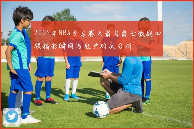 2005年NBA季后赛火箭与爵士激战回顾精彩瞬间与经典对决分析