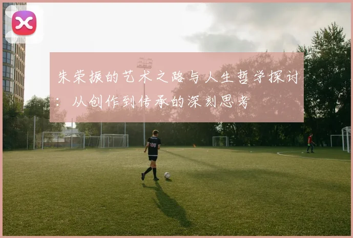 朱荣振的艺术之路与人生哲学探讨：从创作到传承的深刻思考